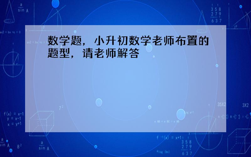 数学题，小升初数学老师布置的题型，请老师解答