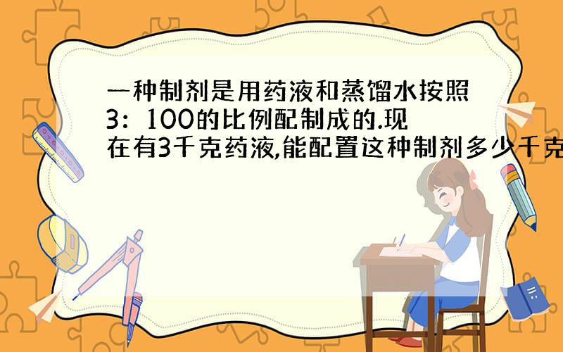 一种制剂是用药液和蒸馏水按照3：100的比例配制成的.现在有3千克药液,能配置这种制剂多少千克?