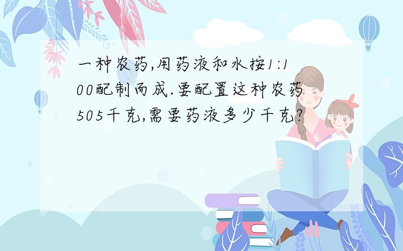 一种农药,用药液和水按1:100配制而成.要配置这种农药505千克,需要药液多少千克?