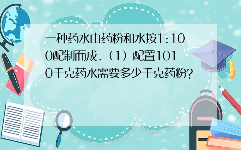 一种药水由药粉和水按1:100配制而成.（1）配置1010千克药水需要多少千克药粉?