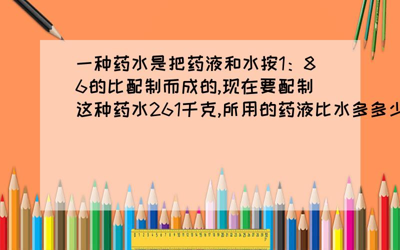 一种药水是把药液和水按1：86的比配制而成的,现在要配制这种药水261千克,所用的药液比水多多少千克?要有详细过程