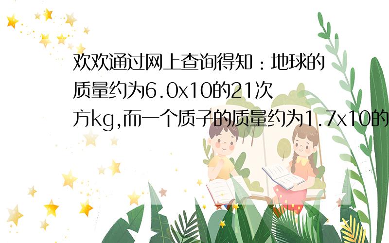 欢欢通过网上查询得知：地球的质量约为6.0x10的21次方kg,而一个质子的质量约为1.7x10的-27次方.