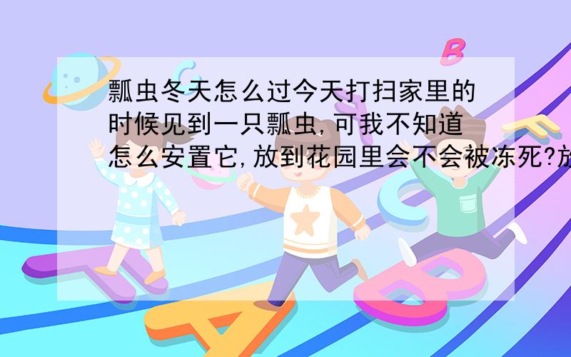 瓢虫冬天怎么过今天打扫家里的时候见到一只瓢虫,可我不知道怎么安置它,放到花园里会不会被冻死?放到花盆里会不会饿死,我该怎