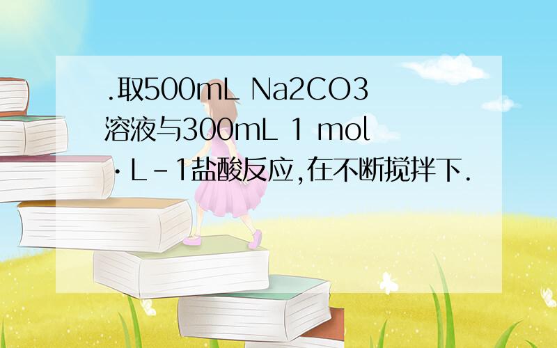 .取500mL Na2CO3溶液与300mL 1 mol•L-1盐酸反应,在不断搅拌下.