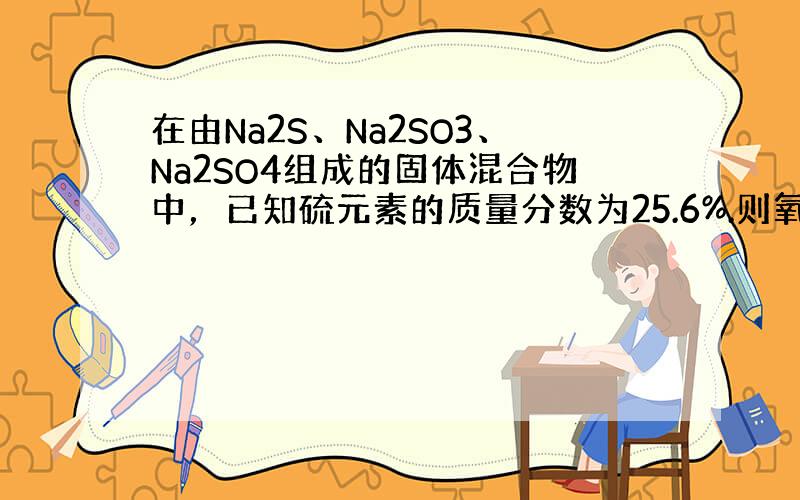 在由Na2S、Na2SO3、Na2SO4组成的固体混合物中，已知硫元素的质量分数为25.6%.则氧元素的质量分数为（