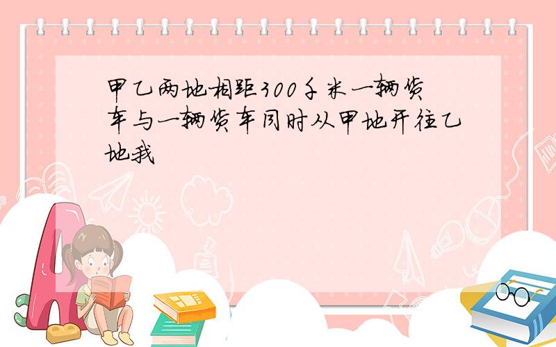 甲乙两地相距300千米一辆货车与一辆货车同时从甲地开往乙地我