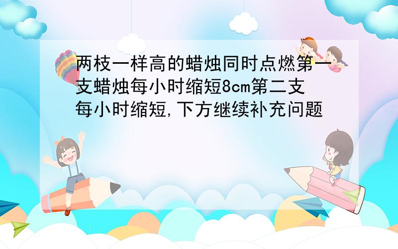 两枝一样高的蜡烛同时点燃第一支蜡烛每小时缩短8cm第二支每小时缩短,下方继续补充问题