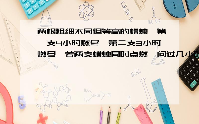 两根粗细不同但等高的蜡烛,第一支4小时燃尽,第二支3小时燃尽,若两支蜡烛同时点燃,问过几小时后,第一支蜡烛的高度是第二支