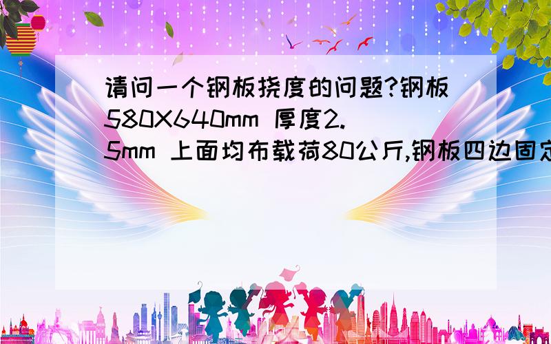 请问一个钢板挠度的问题?钢板580X640mm 厚度2.5mm 上面均布载荷80公斤,钢板四边固定,求钢板的挠度.