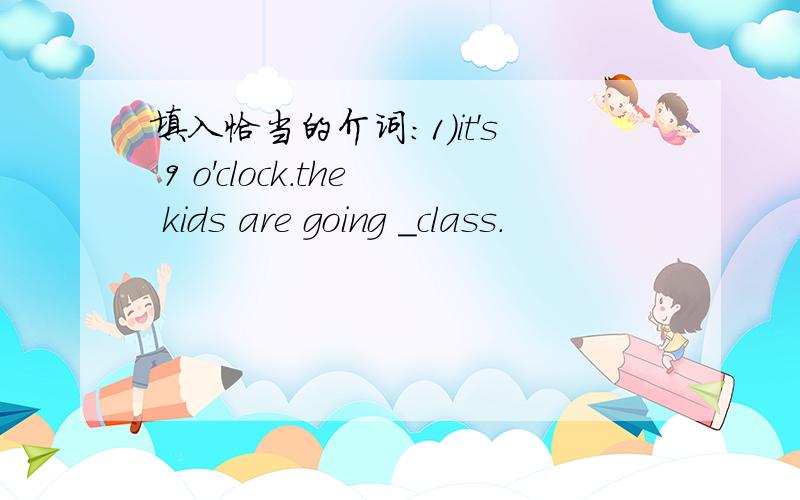 填入恰当的介词：1)it's 9 o'clock.the kids are going _class.