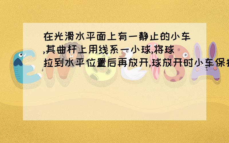 在光滑水平面上有一静止的小车,其曲杆上用线系一小球,将球拉到水平位置后再放开,球放开时小车保持静止