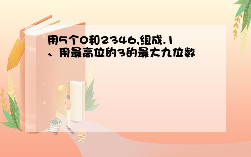 用5个0和2346,组成.1、用最高位的3的最大九位数