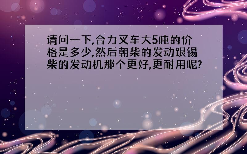 请问一下,合力叉车大5吨的价格是多少,然后朝柴的发动跟锡柴的发动机那个更好,更耐用呢?