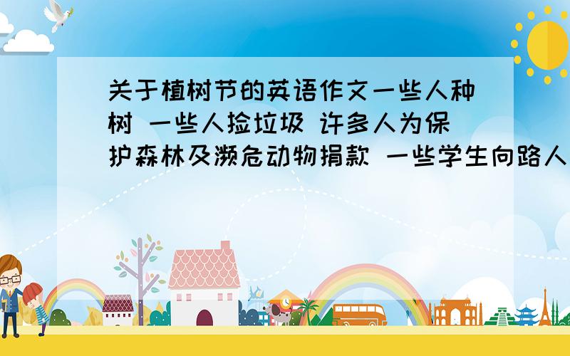 关于植树节的英语作文一些人种树 一些人捡垃圾 许多人为保护森林及濒危动物捐款 一些学生向路人宣传森林被砍伐 野生动物被杀