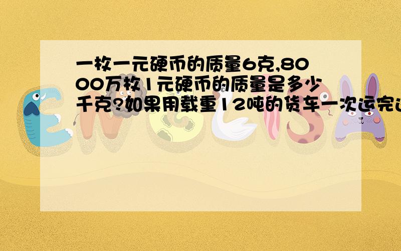 一枚一元硬币的质量6克,8000万枚1元硬币的质量是多少千克?如果用载重12吨的货车一次运完这些1