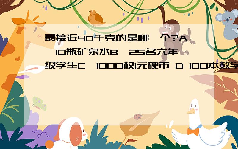 最接近40千克的是哪一个?A、10瓶矿泉水B、25名六年级学生C、1000枚1元硬币 D 100本数学课本