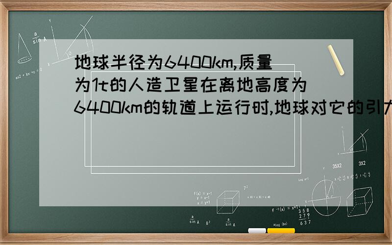 地球半径为6400km,质量为1t的人造卫星在离地高度为6400km的轨道上运行时,地球对它的引力为____(g=10)