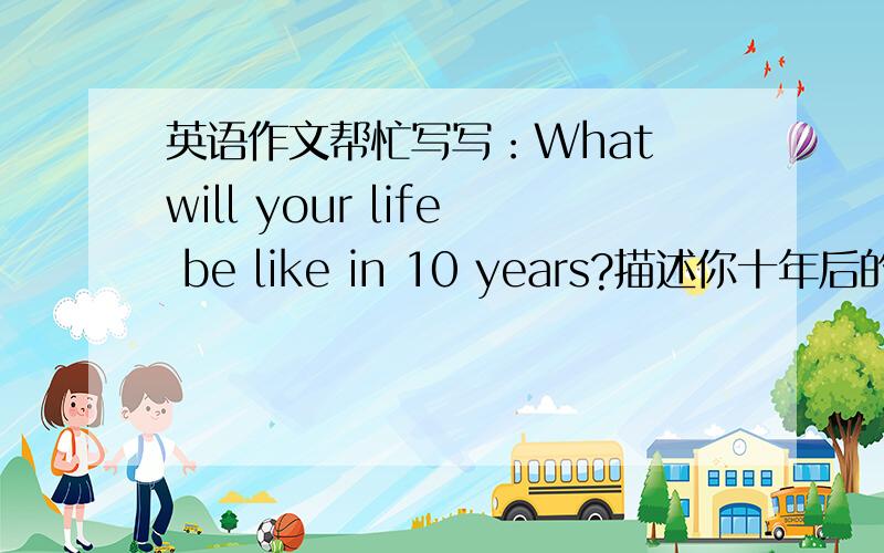 英语作文帮忙写写：What will your life be like in 10 years?描述你十年后的生活,不