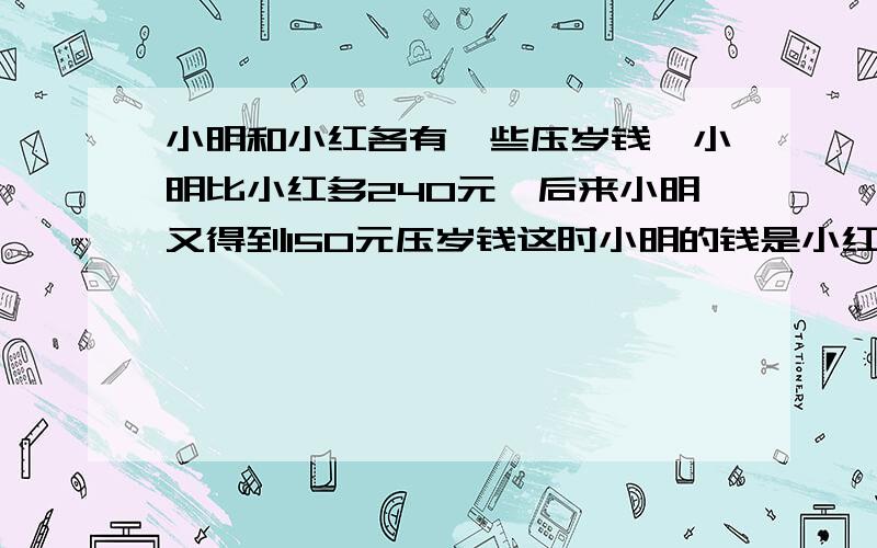 小明和小红各有一些压岁钱,小明比小红多240元,后来小明又得到150元压岁钱这时小明的钱是小红的6倍小明和小红各有多少钱