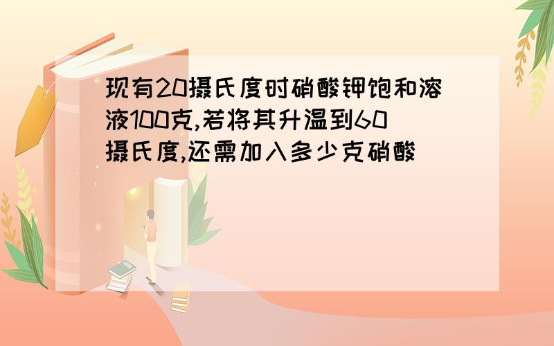 现有20摄氏度时硝酸钾饱和溶液100克,若将其升温到60摄氏度,还需加入多少克硝酸