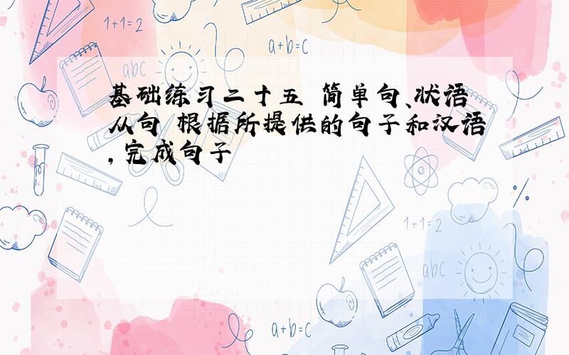 基础练习二十五 简单句、状语从句 根据所提供的句子和汉语,完成句子