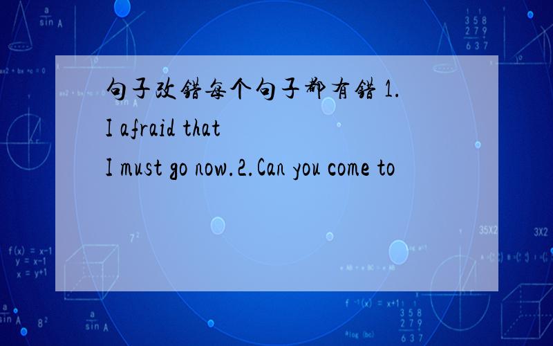 句子改错每个句子都有错 1.I afraid that I must go now.2.Can you come to