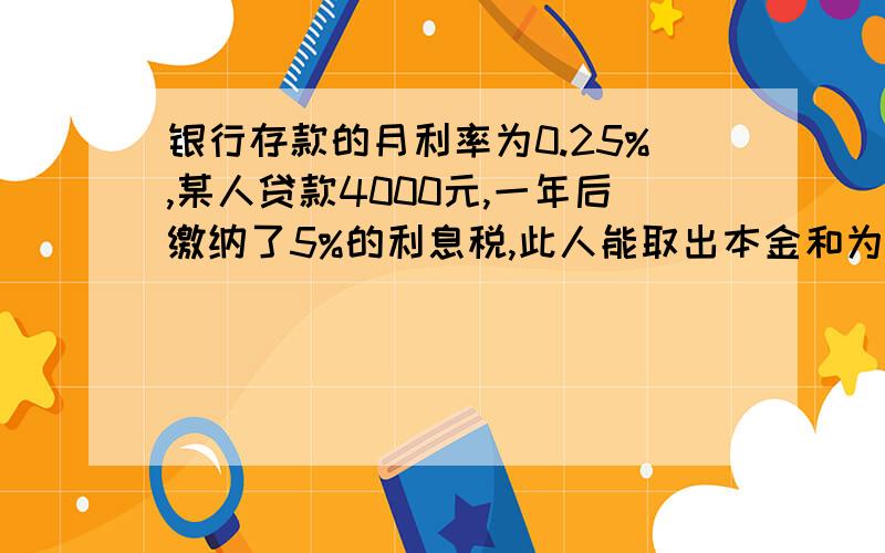 银行存款的月利率为0.25%,某人贷款4000元,一年后缴纳了5%的利息税,此人能取出本金和为多少钱?方程