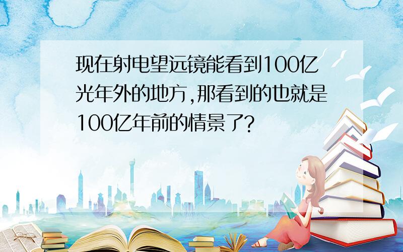 现在射电望远镜能看到100亿光年外的地方,那看到的也就是100亿年前的情景了?