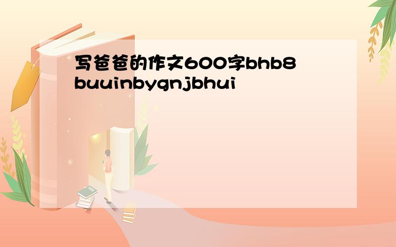 写爸爸的作文600字bhb8buuinbygnjbhui