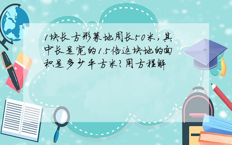 1块长方形菜地周长50米,其中长是宽的1.5倍这块地的面积是多少平方米?用方程解