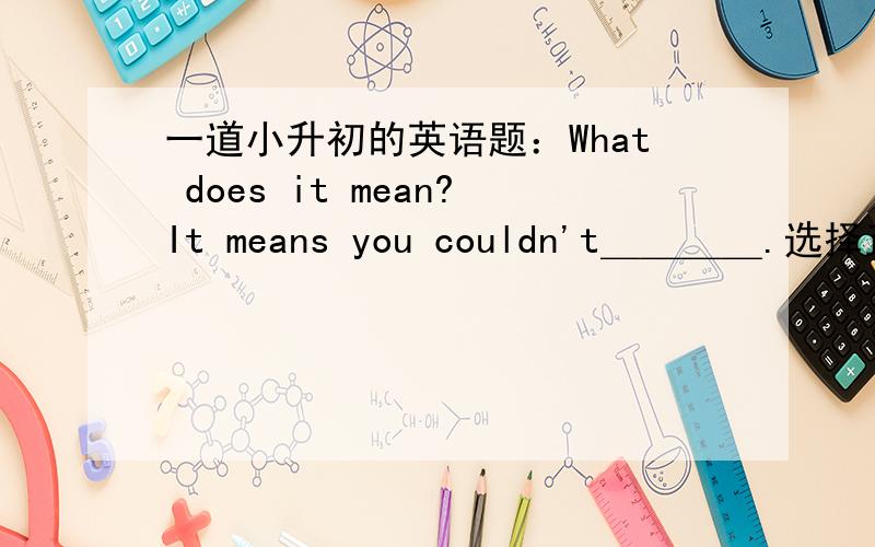 一道小升初的英语题：What does it mean?It means you couldn't＿＿＿＿.选择正确的答