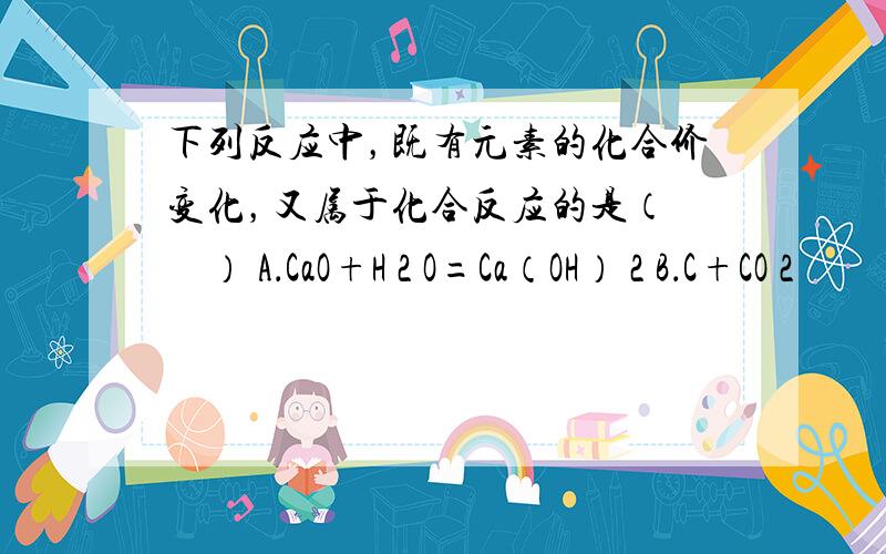 下列反应中，既有元素的化合价变化，又属于化合反应的是（　　） A．CaO+H 2 O=Ca（OH） 2 B．C+CO 2