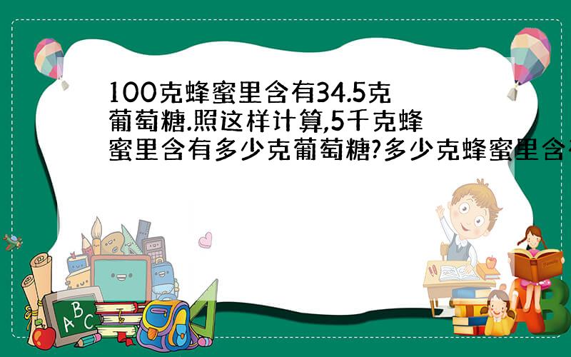 100克蜂蜜里含有34.5克葡萄糖.照这样计算,5千克蜂蜜里含有多少克葡萄糖?多少克蜂蜜里含有414克葡萄糖?