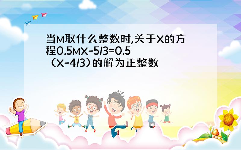 当M取什么整数时,关于X的方程0.5MX-5/3=0.5（X-4/3)的解为正整数