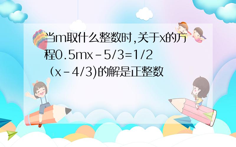 当m取什么整数时,关于x的方程0.5mx-5/3=1/2（x-4/3)的解是正整数