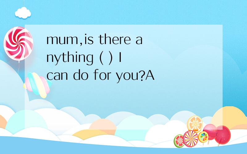 mum,is there anything ( ) I can do for you?A