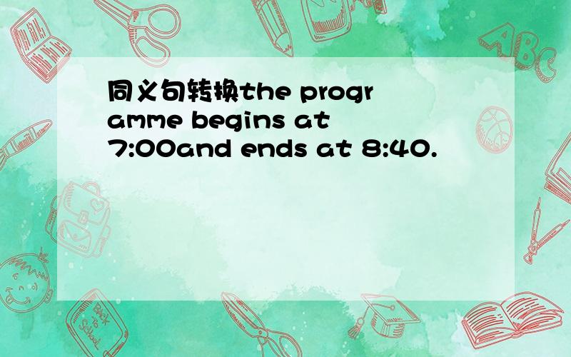 同义句转换the programme begins at7:00and ends at 8:40.