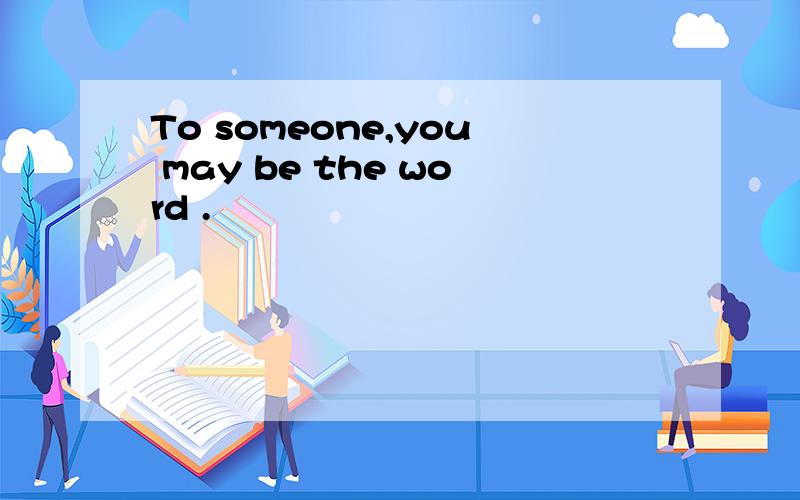 To someone,you may be the word .