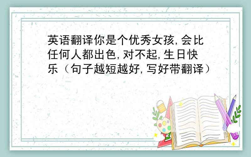 英语翻译你是个优秀女孩,会比任何人都出色,对不起,生日快乐（句子越短越好,写好带翻译）