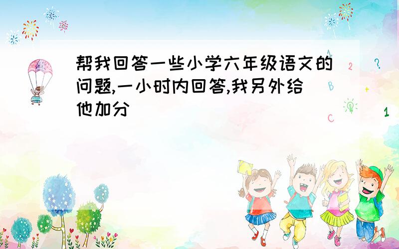 帮我回答一些小学六年级语文的问题,一小时内回答,我另外给他加分