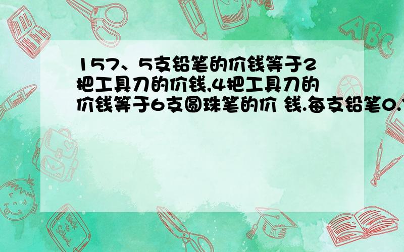 157、5支铅笔的价钱等于2把工具刀的价钱,4把工具刀的价钱等于6支圆珠笔的价 钱.每支铅笔0.72元