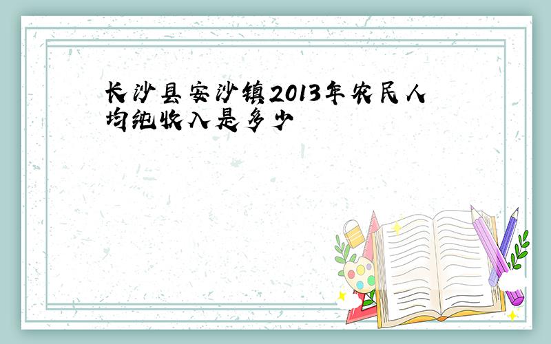 长沙县安沙镇2013年农民人均纯收入是多少