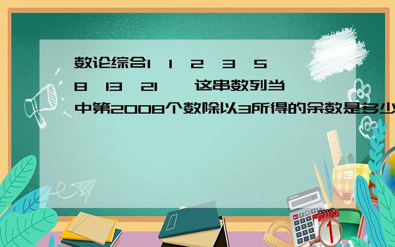 数论综合1、1、2、3、5、8、13、21……这串数列当中第2008个数除以3所得的余数是多少?