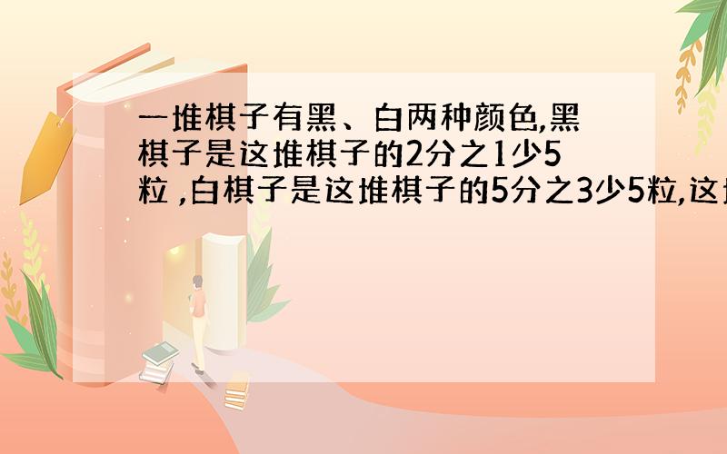 一堆棋子有黑、白两种颜色,黑棋子是这堆棋子的2分之1少5粒 ,白棋子是这堆棋子的5分之3少5粒,这堆棋子一