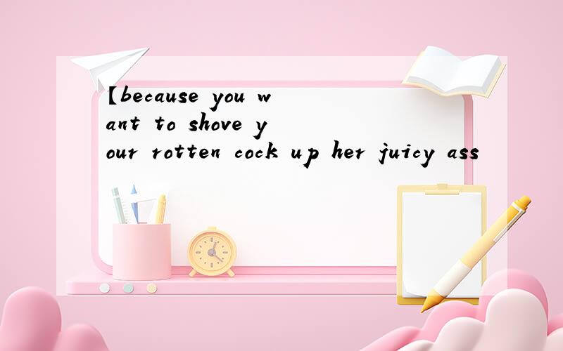 【because you want to shove your rotten cock up her juicy ass