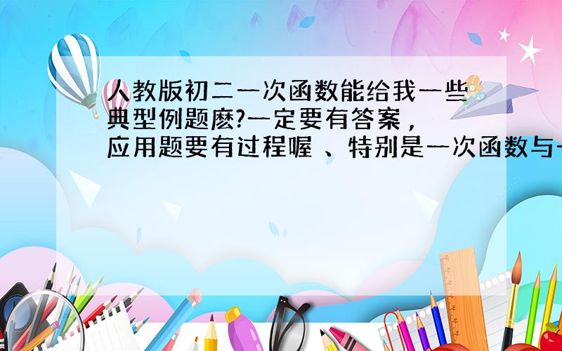 人教版初二一次函数能给我一些典型例题麽?一定要有答案 ,应用题要有过程喔 、特别是一次函数与一元一次方程和一元一次不等式