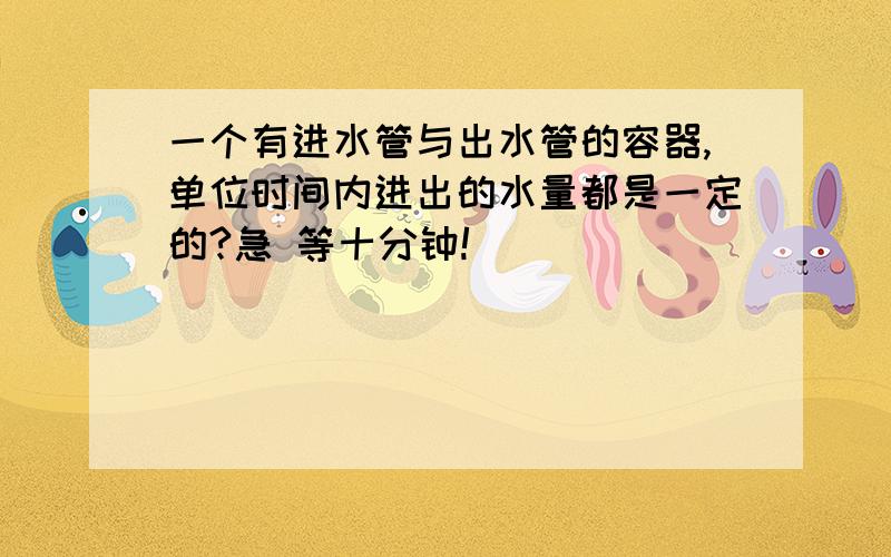 一个有进水管与出水管的容器,单位时间内进出的水量都是一定的?急 等十分钟!