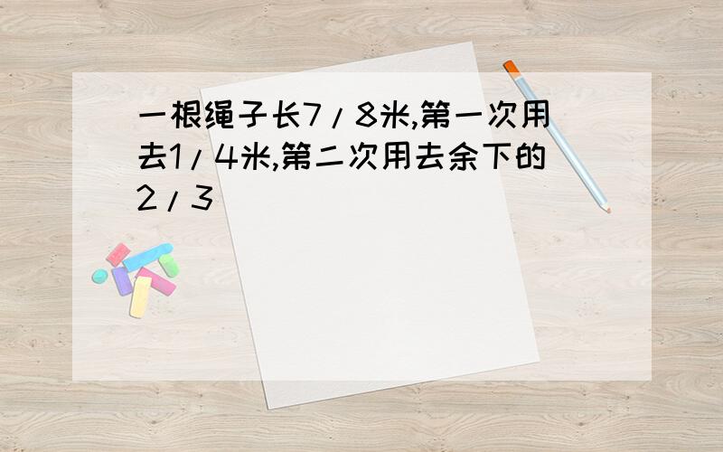 一根绳子长7/8米,第一次用去1/4米,第二次用去余下的2/3