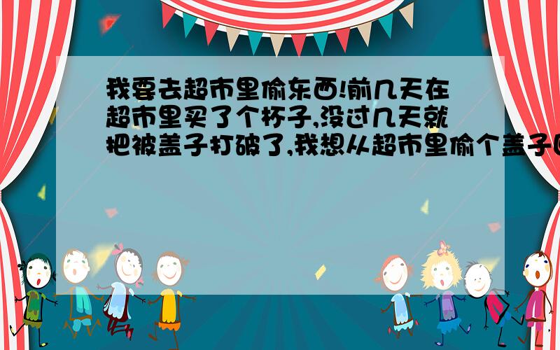 我要去超市里偷东西!前几天在超市里买了个杯子,没过几天就把被盖子打破了,我想从超市里偷个盖子回来,盖子上没有标签.请问会