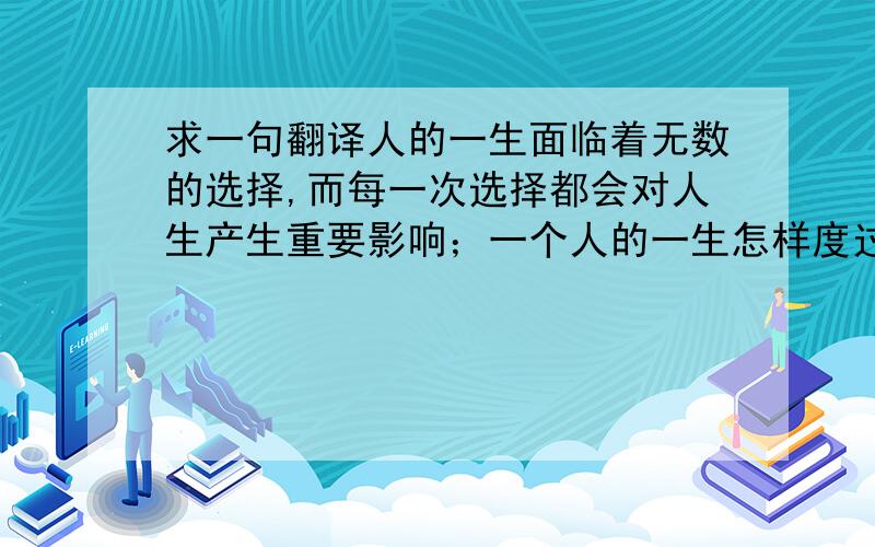 求一句翻译人的一生面临着无数的选择,而每一次选择都会对人生产生重要影响；一个人的一生怎样度过,就看他在人生的岔路口做出了